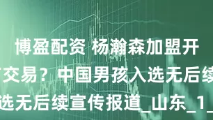 博盈配资 杨瀚森加盟开拓者后还有交易？中国男孩入选无后续宣传报道_山东_1_CBA