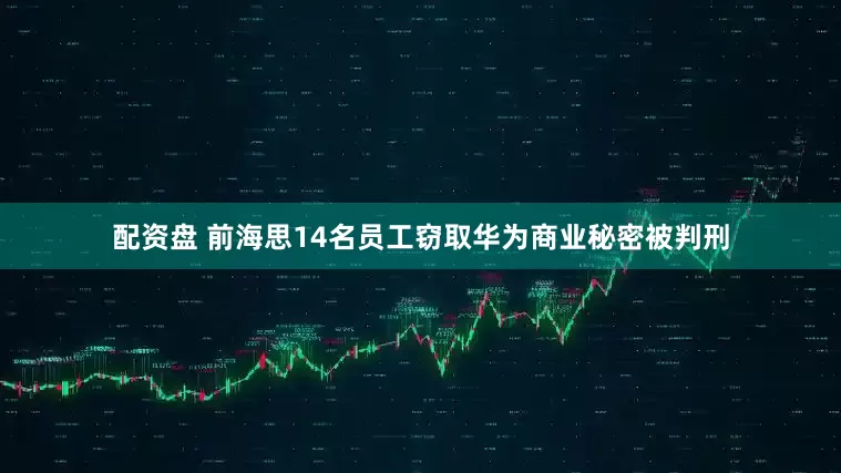 配资盘 前海思14名员工窃取华为商业秘密被判刑