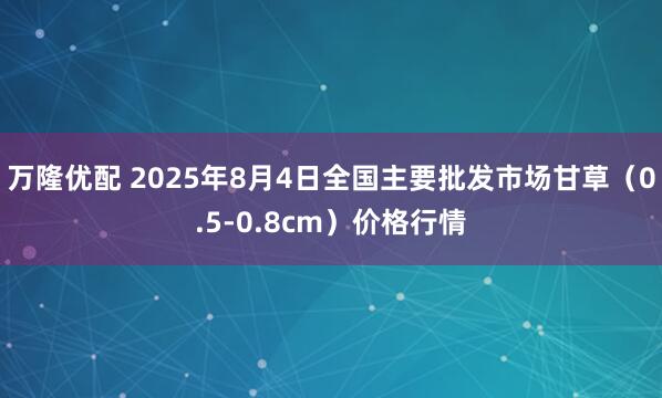 万隆优配 2025年8月4日全国主要批发市场甘草（0.5-0.8cm）价格行情