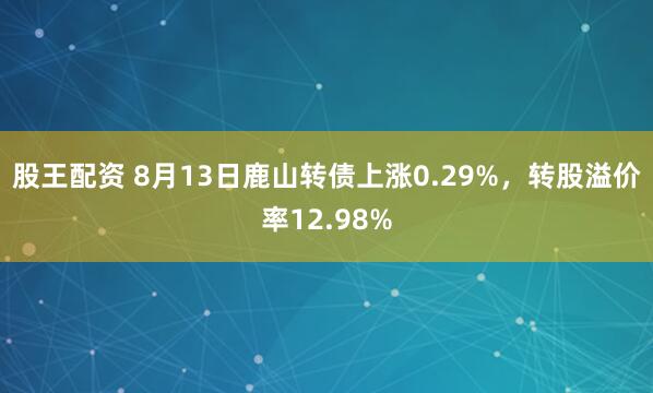 股王配资 8月13日鹿山转债上涨0.29%，转股溢价率12.98%