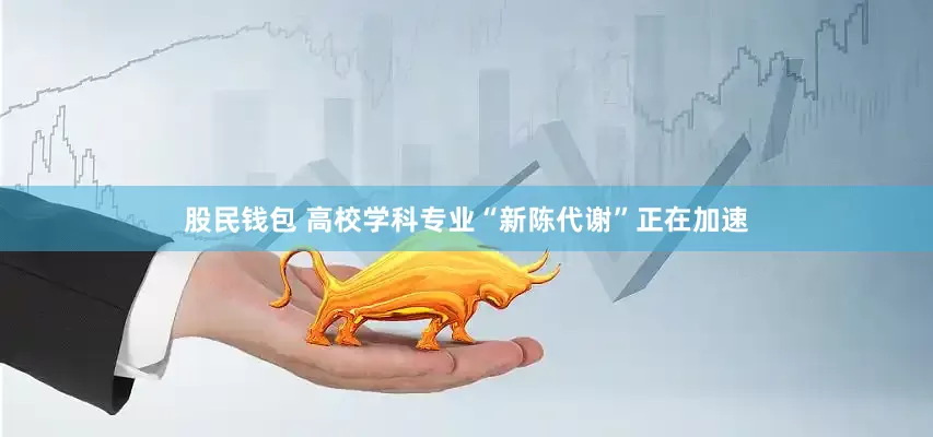 股民钱包 高校学科专业“新陈代谢”正在加速