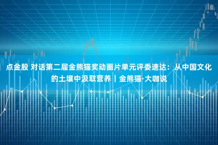 点金股 对话第二届金熊猫奖动画片单元评委速达：从中国文化的土壤中汲取营养｜金熊猫·大咖说