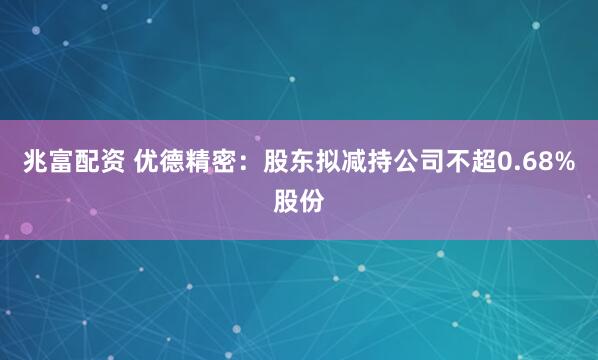 兆富配资 优德精密：股东拟减持公司不超0.68%股份