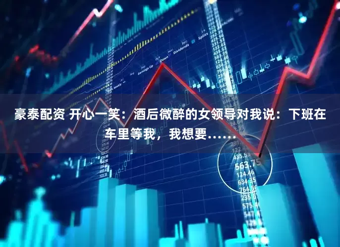豪泰配资 开心一笑：酒后微醉的女领导对我说：下班在车里等我，我想要……
