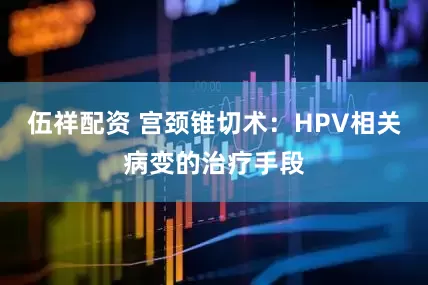 伍祥配资 宫颈锥切术：HPV相关病变的治疗手段