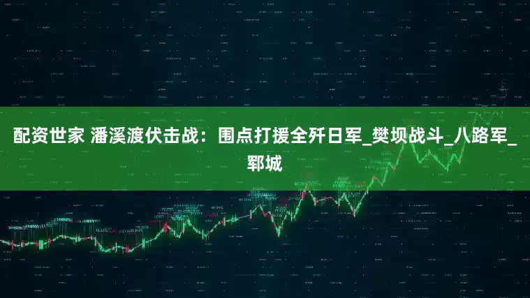 配资世家 潘溪渡伏击战：围点打援全歼日军_樊坝战斗_八路军_郓城