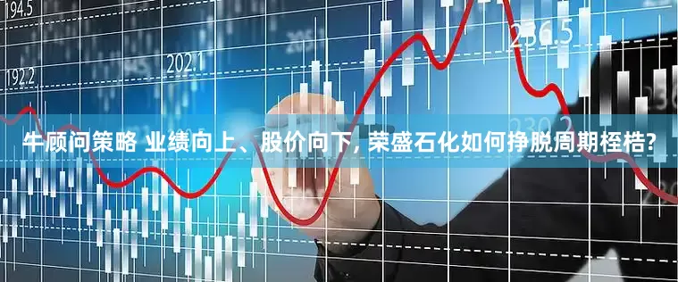 牛顾问策略 业绩向上、股价向下, 荣盛石化如何挣脱周期桎梏?